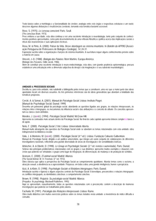 Texto básico sobre a morfologia e a funcionalidade do cérebro; analogia entre este órgão e respectivas estruturas e um navio;
descreve algumas disfunções e insuficiências cerebrais, tornando esta temática bastante acessível.
Rose, S. (1975). Le cerveau conscient. Paris: Seuil.
[The conscious Brain. 1973].
Pese embora a sua idade, esta obra continua a ser uma excelente introdução à neurobiologia, tanto pelo conjunto de conheci-
mentos positivos apresentados, como pelo desenvolvimento de uma reflexão filosófica e política acerca das implicações sociais e
éticas das neurociências e suas aplicações técnicas.
Rosa, M. & Pinto, A. (2000). Pulsar da Vida. Breve abordagem ao sistema imunitário. In Boletim da APPBG (Associ-
ação Portuguesa de Professores de Biologia e Geologia), 14, 24-31.
Exposição sucinta sobre a organização e funções do sistema imunitário. A sua leitura requer alguns conhecimentos prévios sobre
a matéria em causa.
Vincent, J.-D. (1988). Biologia das Paixões. Mem Martins: Europa-América.
[Biologie des Passions. Odile Jacob. 1986].
Além de constituir uma excelente introdução à neuro-endocrinologia, esta obra, com grande prudência epistemológica, procura
estabelecer uma articulação entre a dimensão subjectiva do desejo e da imaginação e o seu substrato neurobiológico.




UNIDADE 4. PROCESSOS SOCIAIS
Decidiu-se, para esta unidade, não subdividir a bibliografia pelos temas que a constituem, uma vez que a maior parte das obras
apontadas tocam em diversos assuntos. As três primeiras referências são de obras generalistas que abordam a totalidade das
temáticas propostas.

Cerclé, A. & Somat, A. (2001). Manual de Psicologia Social. Lisboa: Instituto Piaget.
[Manuel de Psychologie Social. Dunod. 1999]
Desenha um panorama global da psicologia social, abordando as questões ligadas aos grupos, às relações interpessoais, às
relações intra e intergrupos, os mecanismos da influência social e das atribuições e o conceito de atitude. Os conceitos apresen-
tam-se claros e bem definidos.
Morales, J. (coord.). (1994). Psicología Social. Madrid: McGraw Hill.
Apresenta os conteúdos mais actuais dentro da Psicologia Social. No final de cada capítulo apresenta leituras complementares e
de apoio.
Neto, F. (2000). Psicologia Social. 2 Vol. Lisboa: Universidade Aberta.
Manual muito abrangente das questões da Psicologia Social onde se abordam os temas relacionados com esta unidade; obra
indispensável na biblioteca escolar.
Vala, J. & Monteiro, M. (coord.). (2000). Psicologia Social. (4.ª ed.). Lisboa: Fundação Calouste Gulbenkian.
Manual de Psicologia Social, dirigido a um público universitário, que integra um vasto conjunto de colaborações de diferentes
investigadores nacionais, reflectindo uma grande diversidade de áreas de investigação e de sensibilidades teóricas.
Arbischer, A. & Oberlé, D. (1998). Le Group en Psychologie Sociale. (2.ª ed. revista e aumentada). Paris: Dunod.
Síntese das principais problemáticas relacionadas com os grupos e sua dinâmica; apresenta muitos exemplos e situações con-
cretas que poderão ser simuladas; o grupo como lugar de integração, de diferenciação, de mudança e de produção de sentidos.
Aronson, E. (2000). El animal social. Madrid: Alianza.
[The Social Animal. W. H. Freeman. 8.ª ed. 1972].
Obra clássica que aplica a perspectiva da Psicologia Social ao comportamento quotidiano. Aborda temas como o racismo, a
atracção sexual, a obediência ou a agressividade. Perpassa, em toda a obra, uma grande inteligência, humor e perspicácia.
Azzi, A. & Klein, O. (1998). Psychologie Sociale et Relations Intergroupes. Paris: Dunod.
Introdução sucinta e rigorosa a alguns aspectos centrais da Psicologia Social: Estereótipos, preconceitos e relações intergrupais;
os conflitos intergrupais, as identidades colectivas; o comportamento colectivo.
Brown, R. (1998). Prejuicio. Su psicología social. Madrid: Alianza.
[Prejudice. Its psychology. Blackwell Publishers. 1995].
Aqui se apresentam, exaustivamente, todas as questões relacionadas com o preconceito; contém a descrição de inúmeras
investigações que poderão ser trabalhadas pelos alunos.
Fachada, M. (1991). Psicologia das Relações Interpessoais. Lisboa: Rumo.
Obra muito didáctica com muitos exercícios práticos sobre os temas tratados nesta unidade; a inexistência de índice dificulta a
consulta.


                                                               78
 