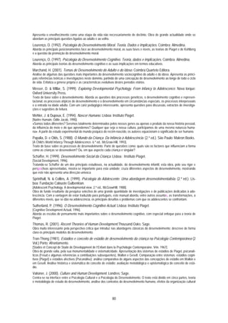 Apresenta o envelhecimento como uma etapa da vida não necessariamente de declínio. Obra de grande actualidade onde se
abordam as principais questões ligadas ao adulto e ao velho.
Lourenço, O. (1992). Psicologia do Desenvolvimento Moral. Teoria, Dados e Implicações. Coimbra: Almedina.
Aborda os principais posicionamentos face ao desenvolvimento moral, as suas fases e níveis, as teorias de Piaget e de Kohlberg
e a questão da promoção do desenvolvimento moral.
Lourenço, O. (1997). Psicologia do Desenvolvimento Cognitivo. Teoria, dados e implicações. Coimbra: Almedina.
Aborda as principais teorias do desenvolvimento cognitivo e as suas implicações em termos educativos.
Marchand, H. (2001). Temas de Desenvolvimento do Adulto e do Idoso. Coimbra:Quarteto Editora.
Análise de algumas das questões mais importantes do desenvolvimento sociocognitivo do adulto e do idoso. Apresenta as princi-
pais referências teóricas e investigações neste domínio, partindo de uma concepção de desenvolvimento ao longo de todo o ciclo
de vida. Enfatiza a génese própria e as características evolutivas destes períodos etários.
Messer, D. & Millar, S. (1999). Exploring Developmental Psychology. From Infancy to Adolescence. Nova Iorque:
Oxford University Press.
Texto de base sobre o desenvolvimento. Aborda as questões dos processos genéticos, o desenvolvimento cognitivo e represen-
tacional, os processos atípicos de desenvolvimento e o desenvolvimento em circunstâncias especiais, os processos interpessoais
e a entrada na idade adulta. Com um cariz pedagógico interessante, apresenta questões para discussão, extractos de investiga-
ções e sugestões de leitura.
Mehler, J. & Dupoux, E. (1994). Nascer Humano. Lisboa: Instituto Piaget.
[Naître Humain, Odile Jacob, 1990].
«Somos todos diferentes? Seremos totalmente determinados pelos nossos genes ou apenas o produto da nossa história pessoal,
da influência do meio e do que aprendemos? Qualquer que seja a nossa cultura, participamos de uma mesma natureza huma-
na». A partir do estudo experimental do mundo psíquico do recém-nascido, os autores equacionam o significado de ser humano.
Papalia, D. e Olds, S. (1988). O Mundo da Criança. Da Infância à Adolescência. (2.ª ed.). São Paulo: Makron Books.
[A Child’s World Infancy Through Adolescence. 6.ª ed., McGraw-Hill, 1993].
Texto de base sobre os processos de desenvolvimento. Parte de questões como: quais são os factores que influenciam a forma
como as crianças se desenvolvem? Ou, em que aspecto cada criança é singular?
Schaffer, H. (1999). Desenvolvimento Social da Criança. Lisboa : Instituto Piaget.
[Social Development, 1996].
Tratando-se Schaffer de um dos principais estudiosos, na actualidade, do desenvolvimento infantil, esta obra, pelo seu rigor e
perspectivas apresentadas, mostra-se importante para esta unidade; cruza diferentes aspectos do desenvolvimento, mostrando
que este não apresenta uma direcção unívoca.
Sprinthall, N. & Collins, A. (1999). Psicologia do Adolescente. Uma abordagem desenvolvimentalista. (2.ª ed.). Lis-
boa: Fundação Calouste Gulbenkian.
[Adolescent Psychology. A developmental view. 2.ª ed., McGrawHill. 1988].
Obra de fundo resultante da pesquisa selectiva de uma grande quantidade de investigações e de publicações dedicadas à ado-
lescência. Com a vantagem de estar traduzido para português, este manual aborda, entre outros assuntos, as transformações, a
diferentes níveis, que se dão na adolescência, os principais desafios e problemas com que os adolescentes se confrontam.
Sutherland, P. (1996). O Desenvolvimento Cognitivo Actual. Lisboa: Instituto Piaget.
[Cognitive Development Actual, 1996].
Aborda as escolas de pensamento mais importantes sobre o desenvolvimento cognitivo, com especial enfoque para a teoria de
Piaget.
Thomas, R. (2001). Recent Theories of Human Development.Thousand Oaks: Sage.
Obra muito interessante pela perspectiva crítica que introduz nas abordagens clássicas do desenvolvimento; descreve de forma
clara os principais modelos do desenvolvimento.
Tran-Thong (1981). Estádios e conceito de estádio de desenvolvimento da criança na Psicologia Contemporânea (2
Vol.) Porto: Afrontamento.
[Stades et Concept de Stade de Développment de l’Enfant dans la Psychologie Contemporaine. Vrin. 1967].
Obra de grande valia, pela sua monumentalidade e sistematicidade. Apresentação dos sistemas de estádios de Piaget, psicanalí-
ticos (Freud e algumas referências a contribuições subsequentes), Wallon e Gesell. Comparação entre sistemas: estádios cogni-
tivos (Piaget) e estádios afectivos (Psicanálise); análise comparativa de alguns aspectos das concepções de estádio em Wallon e
em Gesell. Análise histórica e sistemática do conceito de estádio; avaliação metodológica e epistemológica do conceito de está-
dio.
Valsiner, J. (2000). Culture and Human Development. Londres: Sage.
Centra-se na interface entre a Psicologia Cultural e a Psicologia do Desenvolvimento. O texto está divido em cinco partes, teoria
e metodologia de estudo do desenvolvimento, análise dos contextos do desenvolvimento humano, efeitos da organização cultural



                                                               80
 