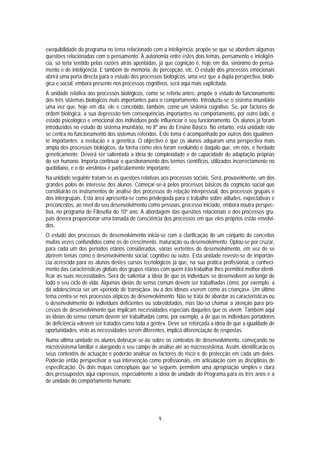 exequibilidade do programa no tema relacionado com a inteligência, propõe-se que se abordem algumas
questões relacionadas com o pensamento. A autonomia entre estes dois temas, pensamento e inteligên-
cia, só teria sentido pelas razões atrás apontadas, já que cognição é, hoje em dia, sinónimo de pensa-
mento e de inteligência. E também de memória, de percepção, etc. O estudo dos processos emocionais
abrirá uma porta directa para o estudo dos processos biológicos, uma vez que a dupla perspectiva, bioló-
gica e social, embora presente nos processos cognitivos, será aqui mais explicitada.
A unidade relativa aos processos biológicos, como se referiu antes, propõe o estudo do funcionamento
dos três sistemas biológicos mais importantes para o comportamento. Introduziu-se o sistema imunitário
uma vez que, hoje em dia, ele é concebido, também, como um sistema cognitivo. Se, por factores de
ordem biológica, a sua depressão tem consequências importantes no comportamento, por outro lado, o
estado psicológico e emocional dos indivíduos pode influenciar o seu funcionamento. Os alunos já foram
introduzidos no estudo do sistema imunitário, no 8º ano do Ensino Básico. No entanto, esta unidade não
se centra no funcionamento dos sistemas referidos. Este tema é acompanhado por outros dois igualmen-
te importantes: a evolução e a genética. O objectivo é que os alunos adquiram uma perspectiva mais
ampla dos processos biológicos, da forma como eles foram evoluindo e daquilo que, em nós, é herdado
geneticamente. Deverá ser salientada a ideia de complexidade e de capacidade de adaptação próprias
do ser humano. Importa continuar o questionamento dos termos científicos, utilizados incorrectamente no
quotidiano, e o de «instinto» é particularmente importante.
Na unidade seguinte tratam-se as questões relativas aos processos sociais. Será, provavelmente, um dos
grandes pólos de interesse dos alunos. Começar-se-á pelos processos básicos da cognição social que
constituirão os instrumentos de análise dos processos de relação interpessoal, dos processos grupais e
dos intergrupais. Esta área apresenta-se como privilegiada para o trabalho sobre atitudes, expectativas e
preconceitos, ao nível do seu desenvolvimento como pessoas, processo iniciado, embora noutra perspec-
tiva, no programa de Filosofia do 10º ano. A abordagem das questões relacionais e dos processos gru-
pais deverá proporcionar uma tomada de consciência dos processos em que eles próprios estão envolvi-
dos.
O estudo dos processos de desenvolvimento inicia-se com a clarificação de um conjunto de conceitos
muitas vezes confundidos como os de crescimento, maturação ou desenvolvimento. Optou-se por cruzar,
para cada um dos períodos etários considerados, várias vertentes do desenvolvimento, em vez de se
abrirem temas como o desenvolvimento social, cognitivo ou outro. Esta unidade reveste-se de importân-
cia acrescida para os alunos destes cursos tecnológicos já que, na sua prática profissional, o conheci-
mento das características globais dos grupos etários com quem irão trabalhar lhes permitirá melhor identi-
ficar as suas necessidades. Será de salientar a ideia de que os indivíduos se desenvolvem ao longo de
todo o seu ciclo de vida. Algumas ideias do senso comum devem ser trabalhadas como, por exemplo, a
da adolescência ser um «período de transição», ou a dos idosos «serem como as crianças». Um último
tema centra-se nos processos atípicos de desenvolvimento. Não se trata de abordar as características ou
o desenvolvimento de indivíduos deficientes ou sobredotados, mas tão-só chamar a atenção para pro-
cessos de desenvolvimento que implicam necessidades especiais daqueles que os vivem. Também aqui
as ideias do senso comum devem ser trabalhadas como, por exemplo, a de que os indivíduos portadores
de deficiência «devem ser tratados como toda a gente». Deve ser reforçada a ideia de que a igualdade de
oportunidades, visto as necessidades serem diferentes, implica diferenciação de respostas.
Numa última unidade os alunos debruçar-se-ão sobre os contextos de desenvolvimento, começando no
microssistema familiar e alargando o seu campo de análise até ao macrossistema. Assim, identificarão os
seus contextos de actuação e poderão analisar os factores de risco e de protecção em cada um deles.
Poderão então perspectivar a sua intervenção como profissionais, em articulação com as disciplinas de
especificação. Os dois mapas conceptuais que se seguem, permitem uma apropriação simples e clara
dos pressupostos aqui expressos, especialmente a ideia de unidade do Programa para os três anos e a
de unidade do comportamento humano.




                                                    9
 