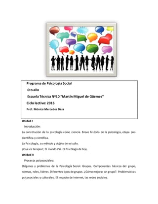 Programa de Psicología Social
6to año
Escuela Técnica Nº10 “Martín Miguel de Gûemes”
Ciclo lectivo: 2016
Prof. Mónica Mercedes Daza
Unidad I
Introducción:
La constitución de la psicología como ciencia. Breve historia de la psicología, etapa pre-
científica y científica.
La Psicología, su método y objeto de estudio.
¿Qué es terapia?, El mundo Psi. El Psicólogo de hoy.
Unidad II
Procesos psicosociales:
Orígenes y problemas de la Psicología Social. Grupos. Componentes básicos del grupo,
normas, roles, lideres.Diferentes tipos de grupos. ¿Cómo mejorar un grupo?. Problemáticas
psicosociales y culturales. El impacto de internet, las redes sociales.
 