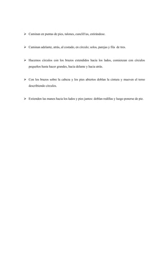  Caminan en puntas de pies, talones, cunclil1as, estirándose. 
 Caminan adelante, atrás, al costado, en círculo; solos, parejas y fila de tres. 
 Hacemos círculos con los brazos extendidos hacía los lados, comienzan con círculos 
pequeños hasta hacer grandes, hacia delante y hacia atrás. 
 Con los brazos sobre la cabeza y los pies abiertos doblan la cintura y mueven el torso 
describiendo círculos. 
 Extienden las manos hacia los lados y pies juntos: doblan rodillas y luego ponerse de pie. 
 