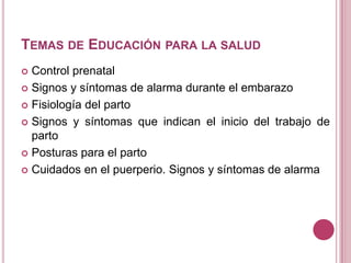 TEMAS DE EDUCACIÓN PARA LA SALUD
 Control prenatal
 Signos y síntomas de alarma durante el embarazo
 Fisiología del parto
 Signos y síntomas que indican el inicio del trabajo de
parto
 Posturas para el parto
 Cuidados en el puerperio. Signos y síntomas de alarma
 
