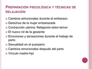 PREPARACIÓN PSICOLÓGICA Y TÉCNICAS DE
RELAJACIÓN
 Cambios emocionales durante el embarazo
 Derechos de la mujer embarazada
 Contracción uterina: Relajación-dolor-temor
 El nuevo rol de la gestante
 Emociones y sensaciones durante el trabajo de
parto
 Sexualidad en el puerperio
 Cambios emocionales después del parto
 Vínculo madre-hijo
 