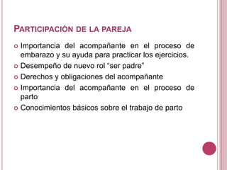 PARTICIPACIÓN DE LA PAREJA
 Importancia del acompañante en el proceso de
embarazo y su ayuda para practicar los ejercicios.
 Desempeño de nuevo rol “ser padre”
 Derechos y obligaciones del acompañante
 Importancia del acompañante en el proceso de
parto
 Conocimientos básicos sobre el trabajo de parto
 
