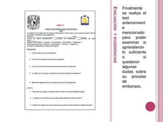 EVALUACIÓNYSUGERENCIAS
Finalmente
se realiza el
test
anteriorment
e
mencionado
para poder
examinar si
aprendieron
lo suficiente
o si
quedaron
algunas
dudas sobre
su proceso
de
embarazo.
 