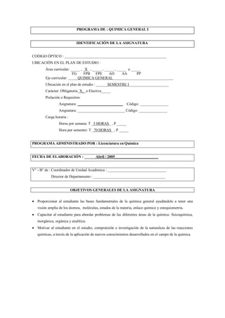 PROGRAMA DE : QUIMICA GENERAL I
IDENTIFICACIÓN DE LA ASIGNATURA
CODIGO ÓPTICO : ______________________________________________________
UBICACIÓN EN EL PLAN DE ESTUDIO :
Área curricular: _____ , _X_ , _____ , _____ , _____ o _____
FG FPB FPE AO AA PP
Eje curricular: _____QUIMICA GENERAL________________________________
Ubicación en el plan de estudio : ______SEMESTRE I_____________________
Carácter: Obligatoria_X__o Electiva_____
Prelación o Requisitos:
Asignatura: ________________________ Código: _______________
Asignatura: _________________________ Código: _______________
Carga horaria :
Horas por semana: T _5 HORAS_ , P _____
Hora por semestre: T _70 HORAS_ , P _____
PROGRAMA ADMINISTRADO POR : Licenciatura en Química
FECHA DE ELABORACIÓN : ______Abril / 2005_______________________
V° - B° de : Coordinador de Unidad Académica : _______________________________
Director de Departamento : ______________________________________
OBJETIVOS GENERALES DE LA ASIGNATURA
 Proporcionar al estudiante las bases fundamentales de la química general ayudándole a tener una
visión amplia de los átomos, moléculas, estados de la materia, enlace químico y estequiometría.
 Capacitar al estudiante para abordar problemas de las diferentes áreas de la química: fisicoquímica,
inorgánica, orgánica y analítica.
 Motivar al estudiante en el estudio, comprensión e investigación de la naturaleza de las reacciones
químicas, a través de la aplicación de nuevos conocimientos desarrollados en el campo de la química.
 