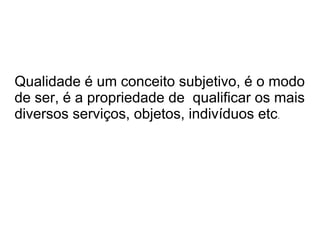 Qualidade é um conceito subjetivo, é o modo
de ser, é a propriedade de qualificar os mais
diversos serviços, objetos, indivíduos etc.
 