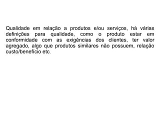 Qualidade em relação a produtos e/ou serviços, há várias
definições para qualidade, como o produto estar em
conformidade com as exigências dos clientes, ter valor
agregado, algo que produtos similares não possuem, relação
custo/benefício etc.
 