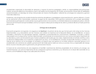 DGB/DCA/06-2017
6
estudiantado respetando la diversidad de opiniones y mejorar la práctica pedagógica, donde es responsabilidad del profesorado:
realizar secuencias didácticas innovadoras a partir del análisis de los programas de estudio, promoviendo el desarrollo de habilidades
socioemocionales y el abordaje de temas transversales de manera interdisciplinar; rediseñar las estrategias de evaluación y generar
materiales didácticos.
Finalmente, este programa de estudios brinda herramientas disciplinares y pedagógicas al personal docente, quienes deberán, a través
de los elementos antes mencionados, potenciar el papel de los educandos como gestores autónomos de su propio aprendizaje,
promoviendo la participación creativa de las nuevas generaciones en la economía, en el ámbito laboral, la sociedad y la cultura, reforzar
el proceso de formación de la personalidad, construir un espacio valioso para la adopción de valores y el desarrollo de actitudes positivas
para la vida.
Enfoque de la disciplina
El presente programa corresponde a la asignatura de Química I, la primera de las dos que forman parte del campo de las Ciencias
Experimentales, y su antecedente son las Ciencias (con énfasis en Química) de la Educación Básica. En el bachillerato, se busca
consolidar y diversificar los aprendizajes logrados, ampliando y profundizando los conocimientos, habilidades, actitudes y valores
relacionados con el campo de las Ciencias Experimentales; promoviendo el reconocimiento de esta ciencia como parte importante de
su vida diaria y como una herramienta para resolver problemas del mundo que nos rodea, implementando el método científico como
un elemento indispensable en la resolución y exploración de éstos, con la finalidad de contribuir al desarrollo humano y científico. La
relación de la Química con la tecnología, la sociedad y el impacto que ésta genera en el medio ambiente, buscando generar en el
estudiantado una conciencia de cuidado y preservación del medio que lo rodea así como un accionar ético y responsable del manejo
de los recursos naturales para su generación y las generaciones futuras.
A través de los conocimientos de esta asignatura el bachiller examinará las distintas propiedades de la materia y la energía, sus
transformaciones, así como la importancia de los compuestos químicos existentes y su relevancia en el desarrollo sostenible de su
entorno con la finalidad de elegir el uso adecuado de la misma.
 