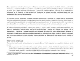 52
El manejo de los conceptos de química requiere un fluir constante entre lo concreto y lo abstracto, a través de la observación de las
reacciones y su expresión simbólica, lo que colabora a desarrollar la capacidad de abstracción indispensable para la comprensión de
la ciencia. Que el alumno transite de lo macroscópico a lo molecular se logra mediante la explicación de las características y
propiedades de las sustancias, ya que requiere de la construcción de modelos adecuados, considerados éstos como una
representación de la estructura de las sustancias.
Es importante no olvidar que el sujeto principal en el proceso de docencia es el estudiante, por lo que el desarrollo de estrategias
didácticas deberá atender a los rasgos psicológicos y socioculturales que caracterizan a los alumnos. Asimismo, se debe buscar un
equilibrio entre las expectativas de los estudiantes y los propósitos académicos del curso, proporcionándole experiencias de
aprendizaje suficientes y variadas, que le permitan construir conocimientos y desarrollar habilidades, actitudes y valores19
.
En síntesis, los programas presentan la química, como ciencia que posee un campo de interés y con múltiples aplicaciones, que
tiene una metodología y lenguaje propios, que facultan a los estudiantes a transitar de lo concreto a lo abstracto y de lo
macroscópico a lo molecular, a plantear modelos y utilizar esquemas de cuantificación más o menos complejos, a mejorar su
pensamiento formal al permitir desarrollar habilidades intelectuales que incrementarán su nivel de abstracción. Al aplicar lo estudiado
a la comprensión de algunos procesos industriales, nos permite apreciar las relaciones con otras ciencias y con la sociedad en
general.
PROPÓSITOS GENERALES
Para contribuir a la formación de los estudiantes, los cursos de Química III y IV se plantean como propósitos educativos, que el
alumno:
• Aplique y profundice el conocimiento de los conceptos químicos básicos, mediante el estudio de algunos procesos de las
industrias minero–metalúrgica, de fertilizantes, del petróleo y petroquímica, que le permitirán abordar estudios de carreras afines
a la química, además, obtener un panorama general del impacto socioeconómico de la industria química en el país.
19
Comisión de Programas del Área de Ciencias Experimentales. Marco conceptual para los programas de estudio del Área de Ciencias Experimentales. Cuadernillo 48, CCH,
23 de junio de 1995, pp. 13.14
 
