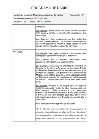 PROGRAMA DE RADIO
Nombre del programa: Movimientos Literarios de España Transmisión nº 1
Duración del programa: 00:00 minutos
Locutores: Loc 1: Daniela. Loc 2: Carmen.
intelectual.
Loc Daniela: Estos textos no tenían adornos porque
eran claros y sencillos y describen la psicología de los
personajes.
Loc Carmen: Este movimiento en los ambientes
urbanos y cosmopolitas. Los autores intentan ofrecer
una visión objetiva del mundo, a veces usando un tono
irónico o crítico hacia la sociedad de su tiempo.
AUTORES
Loc Daniela: Bien, ¿pero cuales son los autores más
destacados del novecentismo en la narrativa?
Loc Carmen: En la narrativa destacaron Juan
Zaragüeta y Bengoechea y Eugenio d’Ors.
Loc Carmen: Juan Zaragüeta y Bengoechea escribió en
Seminarios de Vitoria y Zaragoza, se licenció en Toledo
en Derecho. Poco después se trasladó a Lovaina y se
doctoró en Filosofía. Fue profesor en el Seminario de
Madrid, en el Instituto Escuela, y en la Escuela Superior
de Magisterio además de catedrático en la Universidad
de Madrid. Daniela cuéntanos sobre Juan, qué sabes
de él.
Loc Daniela: Eugenio d’Ors abogaba por una España
moderna, ordenada y culta. Su obra más conocida, La
bien plantada (1911), presenta a una mujer que
simboliza la perfección y lo que él quería para su país.
A través de este libro, propone dejar atrás el desorden
del pasado para lograr una España más equilibrada y
avanzada.
Esto es un pequeño fragmento de esta obra
“En la vida hay cosas que deben ser contempladas y no
discutidas. Hay realidades tan altas, tan firmes y tan claras,
que lo único digno es inclinarnos ante ellas en silencio. La
mujer bien plantada no es solo hermosa: es fuerte,
 