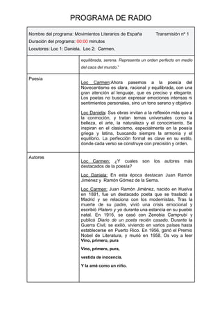 PROGRAMA DE RADIO
Nombre del programa: Movimientos Literarios de España Transmisión nº 1
Duración del programa: 00:00 minutos
Locutores: Loc 1: Daniela. Loc 2: Carmen.
equilibrada, serena. Representa un orden perfecto en medio
del caos del mundo.”
Poesía
Loc Carmen:Ahora pasemos a la poesía del
Novecentismo es clara, racional y equilibrada, con una
gran atención al lenguaje, que es preciso y elegante.
Los poetas no buscan expresar emociones intensas ni
sentimientos personales, sino un tono sereno y objetivo
Loc Daniela: Sus obras invitan a la reflexión más que a
la conmoción, y tratan temas universales como la
belleza, el arte, la naturaleza y el conocimiento. Se
inspiran en el clasicismo, especialmente en la poesía
griega y latina, buscando siempre la armonía y el
equilibrio. La perfección formal es clave en su estilo,
donde cada verso se construye con precisión y orden.
Autores
Loc Carmen: ¿Y cuales son los autores más
destacados de la poesía?
Loc Daniela: En esta época destacan Juan Ramón
Jiménez y Ramón Gómez de la Serna.
Loc Carmen: Juan Ramón Jiménez, nacido en Huelva
en 1881, fue un destacado poeta que se trasladó a
Madrid y se relaciona con los modernistas. Tras la
muerte de su padre, vivió una crisis emocional y
escribió Platero y yo durante una estancia en su pueblo
natal. En 1916, se casó con Zenobia Camprubí y
publicó Diario de un poeta recién casado. Durante la
Guerra Civil, se exilió, viviendo en varios países hasta
establecerse en Puerto Rico. En 1956, ganó el Premio
Nobel de Literatura, y murió en 1958. Os voy a leer
Vino, primero, pura
Vino, primero, pura,
vestida de inocencia.
Y la amé como un niño.
 