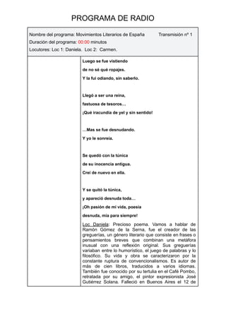 PROGRAMA DE RADIO
Nombre del programa: Movimientos Literarios de España Transmisión nº 1
Duración del programa: 00:00 minutos
Locutores: Loc 1: Daniela. Loc 2: Carmen.
Luego se fue vistiendo
de no sé qué ropajes.
Y la fui odiando, sin saberlo.
Llegó a ser una reina,
fastuosa de tesoros…
¡Qué iracundia de yel y sin sentido!
…Mas se fue desnudando.
Y yo le sonreía.
Se quedó con la túnica
de su inocencia antigua.
Creí de nuevo en ella.
Y se quitó la túnica,
y apareció desnuda toda…
¡Oh pasión de mi vida, poesía
desnuda, mía para siempre!
Loc Daniela: Precioso poema. Vamos a hablar de
Ramón Gómez de la Serna, fue el creador de las
greguerías, un género literario que consiste en frases o
pensamientos breves que combinan una metáfora
inusual con una reflexión original. Sus greguerías
variaban entre lo humorístico, el juego de palabras y lo
filosófico. Su vida y obra se caracterizaron por la
constante ruptura de convencionalismos. Es autor de
más de cien libros, traducidos a varios idiomas.
También fue conocido por su tertulia en el Café Pombo,
retratada por su amigo, el pintor expresionista José
Gutiérrez Solana. Falleció en Buenos Aires el 12 de
 