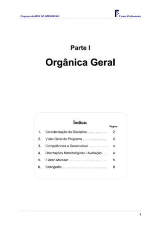 Programa de ÁREA DE INTEGRAÇÃO                                         Cursos Profissionais




                                   Parte I

                   Orgânica Geral




                                     Índice:
                                                              Página

             1.    Caracterização da Disciplina ……. ……. …       2

             2.    Visão Geral do Programa …………. …......        2

             3.    Competências a Desenvolver ……. ……. …         4

             4.    Orientações Metodológicas / Avaliação ….     4

             5.    Elenco Modular ……. ……. … ……. …….             5

             6.    Bibliografia …………………. …………. ….               8




                                                                                          1
 