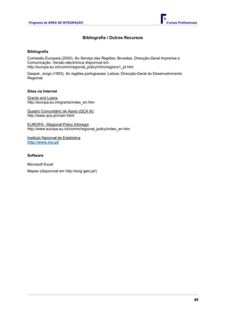 Programa de ÁREA DE INTEGRAÇÃO                                                Cursos Profissionais




                                    Bibliografia / Outros Recursos


Bibliografia
Comissão Europeia (2000), Ao Serviço das Regiões, Bruxelas, Direcção-Geral Imprensa e
Comunicação. Versão electrónica disponível em:
http://europa.eu.int/comm/regional_policy/intro/regions1_pt.htm
Gaspar, Jorge (1993), As regiões portuguesas, Lisboa, Direcção-Geral do Desenvolvimento
Regional.


Sites na Internet
Grants and Loans
http://europa.eu.int/grants/index_en.htm

Quadro Comunitário de Apoio (QCA III)
http://www.qca.pt/main.html

EUROPA - Regional Policy Inforegio
http://www.europa.eu.int/comm/regional_policy/index_en.htm

Instituto Nacional de Estatística
http://www.ine.pt/


Software

Microsoft Excel
Mapex (disponível em http://snig.igeo.pt/)




                                                                                                49
 