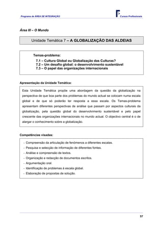 Programa de ÁREA DE INTEGRAÇÃO                                         Cursos Profissionais




Área III – O Mundo


        Unidade Temática 7 – A GLOBALIZAÇÃO DAS ALDEIAS


         Temas-problema:
           7.1 – Cultura Global ou Globalização das Culturas?
           7.2 – Um desafio global: o desenvolvimento sustentável
           7.3 – O papel das organizações internacionais



Apresentação da Unidade Temática:

 Esta Unidade Temática propõe uma abordagem da questão da globalização na
 perspectiva de que boa parte dos problemas do mundo actual se colocam numa escala
 global e de que só poderão ter resposta a essa escala. Os Temas-problema
 apresentam diferentes perspectivas de análise que passam por aspectos culturais da
 globalização, pela questão global do desenvolvimento sustentável e pelo papel
 crescente das organizações internacionais no mundo actual. O objectivo central é o de
 alargar o conhecimento sobre a globalização.



Competências visadas:

  - Compreensão da articulação de fenómenos a diferentes escalas.
  - Pesquisa e selecção de informação de diferentes fontes.
  - Análise e compreensão de textos.
  - Organização e redacção de documentos escritos.
  - Argumentação oral.
  - Identificação de problemas à escala global.
  - Elaboração de propostas de solução.




                                                                                         57
 