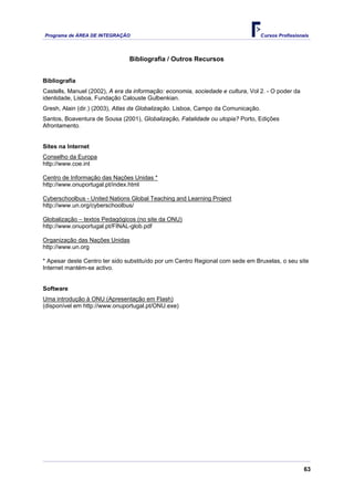 Programa de ÁREA DE INTEGRAÇÃO                                                     Cursos Profissionais




                                Bibliografia / Outros Recursos


Bibliografia
Castells, Manuel (2002), A era da informação: economia, sociedade e cultura, Vol 2. - O poder da
identidade, Lisboa, Fundação Calouste Gulbenkian.
Gresh, Alain (dir.) (2003), Atlas da Globalização. Lisboa, Campo da Comunicação.
Santos, Boaventura de Sousa (2001), Globalização, Fatalidade ou utopia? Porto, Edições
Afrontamento.


Sites na Internet
Conselho da Europa
http://www.coe.int

Centro de Informação das Nações Unidas *
http://www.onuportugal.pt/index.html

Cyberschoolbus - United Nations Global Teaching and Learning Project
http://www.un.org/cyberschoolbus/

Globalização – textos Pedagógicos (no site da ONU)
http://www.onuportugal.pt/FINAL-glob.pdf

Organização das Nações Unidas
http://www.un.org

* Apesar deste Centro ter sido substituído por um Centro Regional com sede em Bruxelas, o seu site
Internet mantém-se activo.


Software
Uma introdução à ONU (Apresentação em Flash)
(disponível em http://www.onuportugal.pt/ONU.exe)




                                                                                                     63
 