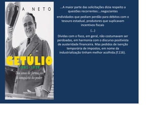 ...A maior parte das solicitações dizia respeito a
questões recorrentes:...negociantes
endividados que pediam perdão para débitos com o
tesouro estadual, produtores que suplicavam
incentivos fiscais
(...)
Dívidas com o fisco, em geral, não costumavam ser
perdoadas, em harmonia com o discurso positivista
de austeridade financeira. Mas pedidos de isenção
temporária de impostos, em nome da
industrialização tinham melhor acolhida.(f.116).
 