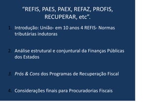 “REFIS, PAES, PAEX, REFAZ, PROFIS,
RECUPERAR, etc”.
1. Introdução: União- em 10 anos 4 REFIS- Normas
tributárias indutoras
2. Análise estrutural e conjuntural da Finanças Públicas
dos Estados
3. Prós & Cons dos Programas de Recuperação Fiscal
4. Considerações finais para Procuradorias Fiscais
 