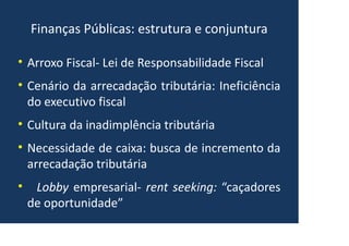 Finanças Públicas: estrutura e conjuntura
• Arroxo Fiscal- Lei de Responsabilidade Fiscal
• Cenário da arrecadação tributária: Ineficiência
do executivo fiscal
• Cultura da inadimplência tributária
• Necessidade de caixa: busca de incremento da
arrecadação tributária
• Lobby empresarial- rent seeking: “caçadores
de oportunidade”
 