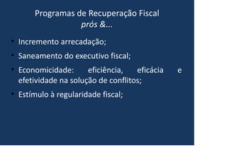 Programas de Recuperação Fiscal
prós &...
• Incremento arrecadação;
• Saneamento do executivo fiscal;
• Economicidade: eficiência, eficácia e
efetividade na solução de conflitos;
• Estímulo à regularidade fiscal;
 