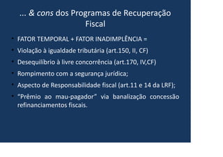 ... & cons dos Programas de Recuperação
Fiscal
• FATOR TEMPORAL + FATOR INADIMPLÊNCIA =
• Violação à igualdade tributária (art.150, II, CF)
• Desequilíbrio à livre concorrência (art.170, IV,CF)
• Rompimento com a segurança jurídica;
• Aspecto de Responsabilidade fiscal (art.11 e 14 da LRF);
• “Prêmio ao mau-pagador” via banalização concessão
refinanciamentos fiscais.
 