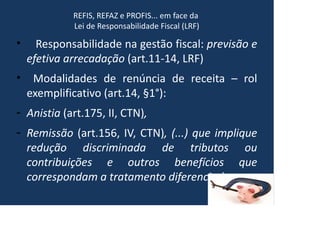 REFIS, REFAZ e PROFIS... em face da
Lei de Responsabilidade Fiscal (LRF)
• Responsabilidade na gestão fiscal: previsão e
efetiva arrecadação (art.11-14, LRF)
• Modalidades de renúncia de receita – rol
exemplificativo (art.14, §1°):
- Anistia (art.175, II, CTN),
- Remissão (art.156, IV, CTN), (...) que implique
redução discriminada de tributos ou
contribuições e outros benefícios que
correspondam a tratamento diferenciado.
 