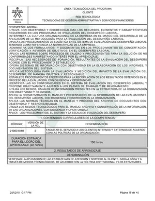 LÍNEA TECNOLÓGICA DEL PROGRAMA
CLIENTE
Modelo de
Mejora
RED TECNOLÓGICA
TECNOLOGÍAS DE GESTIÓN ADMINISTRATIVA Y SERVICIOS FINANCIEROS
DESEMPEÑO LABORAL.
UTILIZA CON OBJETIVIDAD Y DISCRECIONALIDAD LOS RECURSOS, ELEMENTOS Y CARACTERÍSTICAS
REQUERIDOS EN LOS PROGRAMAS DE EVALUACIÓN DEL DESEMPEÑO LABORAL.
INTERPRETA LA CULTURA ORGANIZACIONAL DE LA EMPRESA EN EL MARCO DEL DESARROLLO DE LA
APLICACIÓN DE LA METODOLOGÍA PARA LA EVALUACIÓN DEL DESEMPEÑO LABORAL.
APLICA LOS PROCEDIMIENTOS DE LOGÍSTICA EN EL SISTEMA DE EVALUACIÓN DEL DESEMPEÑO LABORAL,
TENIENDO COMO REFERENCIA LA NORMATIVIDAD DE LA EMPRESA.
ADMINISTRA LOS FORMULARIOS Y DOCUMENTOS EN LOS PROCEDIMIENTOS DE CONCERTACIÓN,
VERIFICACIÓN Y REVISIÓN DE OBJETIVOS EN EL DESEMPEÑO LABORAL
APLICA LAS NORMAS SOBRE PROCESOS DE CALIDAD Y PROCEDIMIENTOS PARA LA SOLUCIÓN DE NO
CONFORMIDADES MANIFESTANDO INTERÉS POR EL APRENDIZAJE.
RECOPILA LAS NECESIDADES DE FORMACIÓN, RESULTANTES DE LA EVALUACIÓN DEL DESEMPEÑO
ACORDE CON EL PROCEDIMIENTO ESTABLECIDO.
OPERA SISTEMAS DE INFORMACIÓN CON OBJETIVIDAD EN LA ELABORACIÓN DE LOS INFORMES, Y
DOCUMENTACIÓN DEL SISTEMA.
APLICA METODOLOGÍA PARA LA EVALUACIÓN Y MEDICIÓN DEL IMPACTO DE LA EVALUACIÓN DEL
DESEMPEÑO, DE MANERA OBJETIVA Y RESPONSABLE.
ESTABLECE PROCEDIMIENTOS EFECTIVOS PARA LA RECOPILACIÓN DE LOS RESULTADOS OBTENIDOS EN EL
PROCESO DE LA EVALUACIÓN, CON DILIGENCIA Y OPORTUNIDAD.
IDENTIFICA LAS NO CONFORMIDADES EN EL SISTEMA DE EVALUACIÓN DEL DESEMPEÑO LABORAL Y
PROPONE OBJETIVAMENTE AJUSTES A LOS PLANES DE TRABAJO Y DE MEJORAMIENTO.
UTILIZA LOS MEDIOS, CANALES DE INFORMACIÓN PRESENTES EN LA ESTRUCTURA DE LA ORGANIZACIÓN
CON OBJETIVIDAD Y DILIGENCIA
APLICA LA NORMATIVIDAD EN EL MANEJO Y PRESENTACIÓN DE LA INFORMACIÓN DE LAS EVALUACIONES
DEL DESEMPEÑO LABORAL CON DILIGENCIA Y DISCRECIÓN EN LA ORGANIZACIÓN.
APLICA LAS NORMAS TÉCNICAS EN EL MANEJO Y PROCESO DEL ARCHIVO DE DOCUMENTOS CON
OBJETIVIDAD Y RESPONSABILIDAD.
UTILIZA LOS MEDIOS TECNOLÓGICOS PARA EL MANEJO, ARCHIVO Y CONSERVACIÓN DE LA INFORMACIÓN,
EN LAS ORGANIZACIONES, CON DILIGENCIA Y OPORTUNIDAD.
APLICA LOS PROCEDIMIENTOS, EL SISTEMA Y LA ESCALA DE EVALUACIÓN DEL DESEMPEÑO
1. CONTENIDOS CURRICULARES DE LA COMPETENCIA
DENOMINACIÓNCÓDIGO:
210601010
VERSIÓN DE
LA NCL
2
2. RESULTADOS DE APRENDIZAJE
FACILITAR EL SERVICIO A LOS CLIENTES INTERNOS Y EXTERNOS DE ACUERDO
CON LAS POLÍTICAS DE LA ORGANIZACIÓN.
DURACIÓN ESTIMADA
PARA EL LOGRO DEL
APRENDIZAJE (en horas)
150 horas
DENOMINACIÓN
VERIFICAR LA APLICACIÓN DE LAS ESTRATEGIAS DE ATENCIÓN Y SERVICIO AL CLIENTE, CARA A CARA Y A
TRAVÉS DE MEDIOS TECNOLÓGICOS, DE ACUERDO CON LA POLÍTICA INSTITUCIONAL Y LOS ESTÁNDARES
Página 15 de 4025/02/15 10:17 PM
 