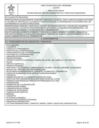 LÍNEA TECNOLÓGICA DEL PROGRAMA
CLIENTE
Modelo de
Mejora
RED TECNOLÓGICA
TECNOLOGÍAS DE GESTIÓN ADMINISTRATIVA Y SERVICIOS FINANCIEROS
DE CALIDAD ESTABLECIDOS.
PROPORCIONAR DILIGENTEMENTE ATENCIÓN Y SERVICIO AL CLIENTE, CARA A CARA APLICANDO ACTITUDES
Y VALORES; EL PROTOCOLO, LA ETIQUETA Y LAS POLÍTICAS DE LA ORGANIZACIÓN, DE ACUERDO CON LOS
ESTÁNDARES DE CALIDAD ESTABLECIDOS.
PROPORCIONAR ATENCIÓN Y SERVICIO AL CLIENTE, DE MANERA EFECTIVA, A TRAVÉS DE LOS MEDIOS
TECNOLÓGICOS Y LOS APLICATIVOS DISPONIBLES, APLICANDO LA COMUNICACIÓN EMPRESARIAL, LOS
ESTÁNDARES DE CALIDAD Y LAS POLÍTICAS DE LA ORGANIZACIÓN
IDENTIFICAR SOLUCIONES DE ATENCIÓN Y SERVICIO AL CLIENTE INTERNO Y EXTERNO, MEDIANTE LA
IMPLEMENTACIÓN DE LA TECNOLOGÍA DISPONIBLE, TENIENDO EN CUENTA LOS REQUERIMIENTOS DE LA
UNIDAD ADMINISTRATIVA Y LA ORGANIZACIÓN
3. CONOCIMIENTOS
3.1. CONOCIMIENTOS DE CONCEPTOS Y PRINCIPIOS
PERSONALIDAD.
-CONCEPTO
-CONDUCTA Y PENSAMIENTO.
-ASPECTOS DE LA PERSONALIDAD.
-CARACTERÍSTICAS DE LA PERSONALIDAD.
-FACTORES DE LA PERSONALIDAD
-DIMENSIÓN INTERPERSONAL.
-IMAGEN PERSONAL
-CONCEPTO ASPECTO CORPORAL: CUIDADO DE LA PIEL, DEL CABELLO Y DEL ROSTRO.
-SALUD.
-ASPECTO ESPIRITUAL.
-ENCANTO PERSONAL.
-VESTUARIO Y ACCESORIOS: COMBINACIÓN DE COLORES, USO DEL UNIFORME, ACCESORIOS.
-MAQUILLAJE, PERFUME, ELEGANCIA MASCULINA
-RELACIONES INTERPERSONALES: CONCEPTO, ELEMENTOS Y DESARROLLO
CADENA DE SUMINISTRO (SCM) SUPPLAY CHAIN MANAGEMENT
-CONCEPTO
-ADMINISTRACIÓN DE LA CADENA DE SUMINISTRO (SCM)
-ASPECTOS POR CONSIDERAR EN LA IMPLEMENTACIÓN DE LA SCM
-POSIBLES CONTINGENCIAS PARA EVITAR PROBLEMAS EN LA SCM
COMUNICACIÓN.
-ELEMENTOS DE LA COMUNICACIÓN
-COMUNICACIÓN VERBAL
-COMUNICACIÓN NO VERBAL
-NORMAS DE CONVIVENCIA.
-COMUNICACIÓN ASERTIVA
EMPRESA.
-CONCEPTO
-ACTIVIDAD ECONÓMICA.
-ESTRUCTURA ORGÁNICO-FUNCIONAL
-PRINCIPIOS CORPORATIVOS
-CULTURA ORGANIZACIONAL. CONCEPTO, MISIÓN, VISIÓN Y OBJETIVOS CORPORATIVOS
Página 16 de 4025/02/15 10:17 PM
 