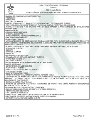 LÍNEA TECNOLÓGICA DEL PROGRAMA
CLIENTE
Modelo de
Mejora
RED TECNOLÓGICA
TECNOLOGÍAS DE GESTIÓN ADMINISTRATIVA Y SERVICIOS FINANCIEROS
-MANUAL DE FUNCIONES Y PROCEDIMIENTOS
PROTOCOLO
-CONCEPTO
-HISTORIA DEL PROTOCOLO
-CLASES DE PROTOCOLO., PROTOCOLO INTERNACIONAL Y PROTOCOLO EN INTERNET
-PROTOCOLO EN LA CORRESPONDENCIA: TARJETAS, CARTAS, PORTAFOLIO DE SERVICIOS.
-NORMAS TÉCNICAS Y DE CALIDAD PARA LA ELABORACIÓN Y PRESENTACIÓN DE DOCUMENTOS
COMERCIALES.
-PRECEDENCIAS
-PRECEDENCIAS MILITARES
ETIQUETA. CONCEPTO
-ETIQUETA SOCIAL, Y ETIQUETA EMPRESARIAL
-TARJETAS EMPRESARIALES
-ETIQUETA EN LA MESA
NORMAS TÉCNICAS DE GESTIÓN DE LA CALIDAD VIGENTES PARA EL SERVICIO AL CLIENTE. CONCEPTO,
FUNDAMENTOS, TRAZABILIDAD DEL SERVICIO AL CLIENTE Y MEJORA CONTINUA EN LOS PROCESOS DE
SERVICIO AL CLIENTE.
NORMAS DE CALIDAD ISO 9000, MALCOM BALDRIGE NACIONAL QUALITY AWARD, EFQM, OTROS.
SERVICIO AL CLIENTE:
-CLIENTE
-TIPOS DE CLIENTES
-SERVICIO
-ESTÁNDARES DEL SERVICIO
-TRIÁNGULOS DEL SERVICIO: INTERNO Y EXTERNO
-MOMENTOS DE VERDAD
-CICLO DEL SERVICIO
-ESTRATEGIAS DE ATENCIÓN PERSONALIZADA: CARA A CARA.
-VALOR AGREGADO
-CLASIFICACIÓN DE LOS CLIENTES.
-MANEJO DE LA AGENDA
-LIBRETA DE CALIFICACIONES DEL CLIENTE.
PERFIL PROFESIONAL
-COMPORTAMIENTOS ÉTICOS.
-ASPECTO INTELECTUAL, ASPECTO LABORAL, ASPECTO SOCIAL
ESTRATEGIAS DE ATENCIÓN A TRAVÉS DE DIFERENTES MEDIOS TECNOLÓGICOS: TELÉFONO, PBX,
INTERNET, INTRANET CORREO ELECTRÓNICO, FAX, TÉLEX, CITÓFONO, CELULAR, CALL CENTER Y
APLICATIVOS DISPONIBLES.
-COMUNICACIONES TELEFÓNICAS.
-NORMAS DE CORTESÍA TELEFÓNICA. ELEMENTOS DE APOYO: FONO MEMO, AGENDA Y DIRECTORIOS
MANUALES O ELECTRÓNICOS.
-FUNDAMENTOS DE CONSERVACIÓN DOCUMENTAL.
-SOPORTES DOCUMENTALES. CONCEPTO Y TIPOS DE SOPORTES.
-ADMINISTRACIÓN DEL TIEMPO
CRM & SERVICIO A CLIENTES
-CONCEPTOS, CARACTERÍSTICAS DE CALL CENTER & ATENCIÓN A CLIENTES
-CENTROS DE CONTACTO AUTOMATIZADOS. RUTEO DE LLAMADAS
-MÉTRICA DE LA SATISFACCIÓN DEL CLIENTE
Página 17 de 4025/02/15 10:17 PM
 