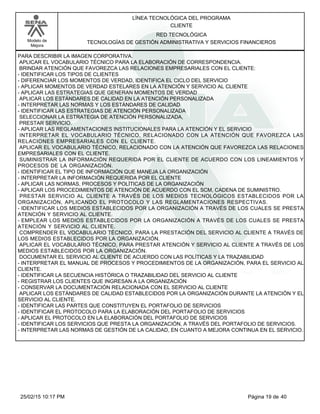 LÍNEA TECNOLÓGICA DEL PROGRAMA
CLIENTE
Modelo de
Mejora
RED TECNOLÓGICA
TECNOLOGÍAS DE GESTIÓN ADMINISTRATIVA Y SERVICIOS FINANCIEROS
PARA DESCRIBIR LA IMAGEN CORPORATIVA.
APLICAR EL VOCABULARIO TÉCNICO PARA LA ELABORACIÓN DE CORRESPONDENCIA.
BRINDAR ATENCIÓN QUE FAVOREZCA LAS RELACIONES EMPRESARIALES CON EL CLIENTE:
-IDENTIFICAR LOS TIPOS DE CLIENTES
-DIFERENCIAR LOS MOMENTOS DE VERDAD, IDENTIFICA EL CICLO DEL SERVICIO
-APLICAR MOMENTOS DE VERDAD ESTELARES EN LA ATENCIÓN Y SERVICIO AL CLIENTE
-APLICAR LAS ESTRATEGIAS QUE GENERAN MOMENTOS DE VERDAD
APLICAR LOS ESTÁNDARES DE CALIDAD EN LA ATENCIÓN PERSONALIZADA
-INTERPRETAR LAS NORMAS Y LOS ESTÁNDARES DE CALIDAD
-IDENTIFICAR LAS ESTRATEGIAS DE ATENCIÓN PERSONALIZADA
SELECCIONAR LA ESTRATEGIA DE ATENCIÓN PERSONALIZADA,
PRESTAR SERVICIO.
-APLICAR LAS REGLAMENTACIONES INSTITUCIONALES PARA LA ATENCIÓN Y EL SERVICIO
INTERPRETAR EL VOCABULARIO TÉCNICO, RELACIONADO CON LA ATENCIÓN QUE FAVOREZCA LAS
RELACIONES EMPRESARIALES CON EL CLIENTE.
APLICAR EL VOCABULARIO TÉCNICO, RELACIONADO CON LA ATENCIÓN QUE FAVOREZCA LAS RELACIONES
EMPRESARIALES CON EL CLIENTE.
SUMINISTRAR LA INFORMACIÓN REQUERIDA POR EL CLIENTE DE ACUERDO CON LOS LINEAMIENTOS Y
PROCESOS DE LA ORGANIZACIÓN.
-IDENTIFICAR EL TIPO DE INFORMACIÓN QUE MANEJA LA ORGANIZACIÓN
-INTERPRETAR LA INFORMACIÓN REQUERIDA POR EL CLIENTE
-APLICAR LAS NORMAS, PROCESOS Y POLÍTICAS DE LA ORGANIZACIÓN
-APLICAR LOS PROCEDIMIENTOS DE ATENCIÓN DE ACUERDO CON EL SCM, CADENA DE SUMINISTRO.
PRESTAR SERVICIO AL CLIENTE A TRAVÉS DE LOS MEDIOS TECNOLÓGICOS ESTABLECIDOS POR LA
ORGANIZACIÓN, APLICANDO EL PROTOCOLO Y LAS REGLAMENTACIONES RESPECTIVAS.
-IDENTIFICAR LOS MEDIOS ESTABLECIDOS POR LA ORGANIZACIÓN A TRAVÉS DE LOS CUALES SE PRESTA
ATENCIÓN Y SERVICIO AL CLIENTE.
-EMPLEAR LOS MEDIOS ESTABLECIDOS POR LA ORGANIZACIÓN A TRAVÉS DE LOS CUALES SE PRESTA
ATENCIÓN Y SERVICIO AL CLIENTE.
COMPRENDER EL VOCABULARIO TÉCNICO, PARA LA PRESTACIÓN DEL SERVICIO AL CLIENTE A TRAVÉS DE
LOS MEDIOS ESTABLECIDOS POR LA ORGANIZACIÓN.
APLICAR EL VOCABULARIO TÉCNICO, PARA PRESTAR ATENCIÓN Y SERVICIO AL CLIENTE A TRAVÉS DE LOS
MEDIOS ESTABLECIDOS POR LA ORGANIZACIÓN.
DOCUMENTAR EL SERVICIO AL CLIENTE DE ACUERDO CON LAS POLÍTICAS Y LA TRAZABILIDAD
-INTERPRETAR EL MANUAL DE PROCESOS Y PROCEDIMIENTOS DE LA ORGANIZACIÓN, PARA EL SERVICIO AL
CLIENTE.
-IDENTIFICAR LA SECUENCIA HISTÓRICA O TRAZABILIDAD DEL SERVICIO AL CLIENTE
-REGISTRAR LOS CLIENTES QUE INGRESAN A LA ORGANIZACIÓN
-CONSERVAR LA DOCUMENTACIÓN RELACIONADA CON EL SERVICIO AL CLIENTE
APLICAR LOS ESTÁNDARES DE CALIDAD ESTABLECIDOS POR LA ORGANIZACIÓN DURANTE LA ATENCIÓN Y EL
SERVICIO AL CLIENTE.
-IDENTIFICAR LAS PARTES QUE CONSTITUYEN EL PORTAFOLIO DE SERVICIOS
-IDENTIFICAR EL PROTOCOLO PARA LA ELABORACIÓN DEL PORTAFOLIO DE SERVICIOS
-APLICAR EL PROTOCOLO EN LA ELABORACIÓN DEL PORTAFOLIO DE SERVICIOS
-IDENTIFICAR LOS SERVICIOS QUE PRESTA LA ORGANIZACIÓN, A TRAVÉS DEL PORTAFOLIO DE SERVICIOS.
-INTERPRETAR LAS NORMAS DE GESTIÓN DE LA CALIDAD, EN CUANTO A MEJORA CONTINUA EN EL SERVICIO.
Página 19 de 4025/02/15 10:17 PM
 