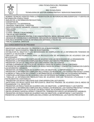 LÍNEA TECNOLÓGICA DEL PROGRAMA
CLIENTE
Modelo de
Mejora
RED TECNOLÓGICA
TECNOLOGÍAS DE GESTIÓN ADMINISTRATIVA Y SERVICIOS FINANCIEROS
NORMAS TÉCNICAS VIGENTES PARA LA PRESENTACIÓN DE REFERENCIAS BIBLIOGRÁFICAS Y FUENTES DE
INFORMACIÓN CONSULTADAS.
ANÁLISIS DE LA INFORMACIÓN RECOLECTADA.
CONCEPTOS DE:
-ESTADÍSTICA Y SU DIFERENCIAL
-UNIVERSO, POBLACIÓN, Y MUESTRA
-IDENTIFICACIÓN DE VARIABLES, CÓDIGOS Y CODIFICACIÓN.
TABULACIÓN.
-CONCEPTO
-CLASES: MANUAL O ELECTRÓNICA
-TABLAS DE FRECUENCIAS
-MEDIDAS DE TENDENCIA CENTRAL O DE CONCENTRACIÓN: MEDIA, MEDIANA, MODA
-MEDIDAS DE VARIABILIDAD O DISPERSIÓN. DESVIACIÓN ESTÁNDAR PARA DATOS AGRUPADOS.
-ANÁLISIS E INTERPRETACIÓN DE INFORMACIÓN OBTENIDA A TRAVÉS DE:
-TABLAS, CUADROS, GRÁFICOS
3.2. CONOCIMIENTOS DE PROCESO
IDENTIFICAR LA NATURALEZA Y EL PROPÓSITO DE LA INVESTIGACIÓN
DELIMITAR Y SELECCIONAR EL TEMA DE INVESTIGACIÓN
ESTABLECER EL OBJETIVO Y LAS NECESIDADES DE COMPILACIÓN DE LA INFORMACIÓN TENIENDO EN
CUENTA LA SELECCIÓN Y ORDEN
EMPLEAR LOS INSTRUMENTOS PARA LA RECOLECCIÓN DE INFORMACIÓN DE ACUERDO CON LAS
NECESIDADES.
CLASIFICAR LA INFORMACIÓN COMPILADA DE ACUERDO CON LAS NECESIDADES DE LA ORGANIZACIÓN
PRESENTAR LA INFORMACIÓN COMPILADA INCLUYENDO LAS FUENTES PREVISTAS Y OTRAS
PRESENTAR LOS DATOS TABULADOS QUE CONCUERDEN CON LAS FUENTES
-DEFINIR CLARAMENTE LOS TÍTULOS DE LOS RESULTADOS DE ACUERDO CON SU CONTENIDO
INTERPRETAR INFORMACIÓN EMITIENDO LOS RESULTADOS EN CIFRAS Y CONCEPTOS TENIENDO EN CUENTA
LAS DIFERENTES VARIABLES.
PRESENTAR LOS RESULTADOS DE ACUERDO CON LOS OBJETIVOS, LA IMPORTANCIA Y LAS FUENTES
PRESENTAR LA INFORMACIÓN COMPILADA INCLUYENDO LAS REGENCIAS, LAS FUENTES PREVISTAS Y OTRAS
PLANEAR LA TABULACIÓN INCLUYENDO LA INFORMACIÓN DE ACUERDO CON LAS CATEGORÍAS DEFINIDAS.
-CODIFICAR LA INFORMACIÓN DE ACUERDO CON LOS CRITERIOS QUE GUÍAN LA INVESTIGACIÓN.
-TABULAR LA INFORMACIÓN RECOLECTADA DE ACUERDO CON LAS TÉCNICAS UTILIZADAS Y LOS
INSTRUMENTOS DISPONIBLES.
-PRESENTAR LOS DATOS TABULADOS QUE CONCUERDEN CON LAS FUENTES
SINTETIZAR LOS RESULTADOS QUE REFLEJEN EL OBJETIVO TRAZADO, DE ACUERDO CON EL MEDIO DE
TRANSMISIÓN Y EL RECEPTOR.
PRESENTAR LOS RESULTADOS DE ACUERDO CON LOS OBJETIVOS, LA IMPORTANCIA Y LAS FUENTES
PRESENTAR LA INFORMACIÓN COMPILADA INCLUYENDO LAS REGENCIAS, LAS FUENTES PREVISTAS Y OTRAS
DEFINIR CLARAMENTE LOS TÍTULOS DE LOS RESULTADOS, DE ACUERDO CON SU CONTENIDO.
EMITIR LOS RESULTADOS EN CIFRAS Y CONCEPTOS, TENIENDO EN CUENTA LAS DIFERENTES VARIABLES.
PRESENTAR LOS RESULTADOS DE ACUERDO CON LOS OBJETIVOS, LA IMPORTANCIA Y LAS FUENTES.
PRESENTAR LA INFORMACIÓN COMPILADA INCLUYENDO LAS REFERENCIAS, LAS FUENTES PREVISTAS Y
Página 24 de 4025/02/15 10:17 PM
 