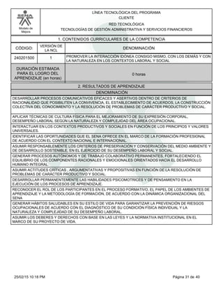 LÍNEA TECNOLÓGICA DEL PROGRAMA
CLIENTE
Modelo de
Mejora
RED TECNOLÓGICA
TECNOLOGÍAS DE GESTIÓN ADMINISTRATIVA Y SERVICIOS FINANCIEROS
1. CONTENIDOS CURRICULARES DE LA COMPETENCIA
DENOMINACIÓNCÓDIGO:
240201500
VERSIÓN DE
LA NCL
1
2. RESULTADOS DE APRENDIZAJE
PROMOVER LA INTERACCIÓN IDÓNEA CONSIGO MISMO, CON LOS DEMÁS Y CON
LA NATURALEZA EN LOS CONTEXTOS LABORAL Y SOCIAL
DURACIÓN ESTIMADA
PARA EL LOGRO DEL
APRENDIZAJE (en horas)
0 horas
DENOMINACIÓN
DESARROLLAR PROCESOS COMUNICATIVOS EFICACES Y ASERTIVOS DENTRO DE CRITERIOS DE
RACIONALIDAD QUE POSIBILITEN LA CONVIVENCIA, EL ESTABLECIMIENTO DE ACUERDOS, LA CONSTRUCCIÓN
COLECTIVA DEL CONOCIMIENTO Y LA RESOLUCIÓN DE PROBLEMAS DE CARÁCTER PRODUCTIVO Y SOCIAL.
APLICAR TÉCNICAS DE CULTURA FÍSICA PARA EL MEJORAMIENTO DE SU EXPRESIÓN CORPORAL,
DESEMPEÑO LABORAL SEGÚN LA NATURALEZA Y COMPLEJIDAD DEL ÁREA OCUPACIONAL.
INTERACTUAR EN LOS CONTEXTOS PRODUCTIVOS Y SOCIALES EN FUNCIÓN DE LOS PRINCIPIOS Y VALORES
UNIVERSALES.
IDENTIFICAR LAS OPORTUNIDADES QUE EL SENA OFRECE EN EL MARCO DE LA FORMACIÓN PROFESIONAL
DE ACUERDO CON EL CONTEXTO NACIONAL E INTERNACIONAL.
ASUMIR RESPONSABLEMENTE LOS CRITERIOS DE PRESERVACIÓN Y CONSERVACIÓN DEL MEDIO AMBIENTE Y
DE DESARROLLO SOSTENIBLE, EN EL EJERCICIO DE SU DESEMPEÑO LABORAL Y SOCIAL.
GENERAR PROCESOS AUTÓNOMOS Y DE TRABAJO COLABORATIVO PERMANENTES, FORTALECIENDO EL
EQUILIBRIO DE LOS COMPONENTES RACIONALES Y EMOCIONALES ORIENTADOS HACIA EL DESARROLLO
HUMANO INTEGRAL.
ASUMIR ACTITUDES CRÍTICAS , ARGUMENTATIVAS Y PROPOSITIVAS EN FUNCIÓN DE LA RESOLUCIÓN DE
PROBLEMAS DE CARÁCTER PRODUCTIVO Y SOCIAL.
DESARROLLAR PERMANENTEMENTE LAS HABILIDADES PSICOMOTRICES Y DE PENSAMIENTO EN LA
EJECUCIÓN DE LOS PROCESOS DE APRENDIZAJE.
RECONOCER EL ROL DE LOS PARTICIPANTES EN EL PROCESO FORMATIVO, EL PAPEL DE LOS AMBIENTES DE
APRENDIZAJE Y LA METODOLOGÍA DE FORMACIÓN, DE ACUERDO CON LA DINÁMICA ORGANIZACIONAL DEL
SENA
GENERAR HÁBITOS SALUDABLES EN SU ESTILO DE VIDA PARA GARANTIZAR LA PREVENCIÓN DE RIESGOS
OCUPACIONALES DE ACUERDO CON EL DIAGNÓSTICO DE SU CONDICIÓN FÍSICA INDIVIDUAL Y LA
NATURALEZA Y COMPLEJIDAD DE SU DESEMPEÑO LABORAL.
ASUMIR LOS DEBERES Y DERECHOS CON BASE EN LAS LEYES Y LA NORMATIVA INSTITUCIONAL EN EL
MARCO DE SU PROYECTO DE VIDA.
Página 31 de 4025/02/15 10:18 PM
 