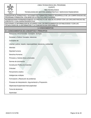 LÍNEA TECNOLÓGICA DEL PROGRAMA
CLIENTE
Modelo de
Mejora
RED TECNOLÓGICA
TECNOLOGÍAS DE GESTIÓN ADMINISTRATIVA Y SERVICIOS FINANCIEROS
CONCERTAR ALTERNATIVAS Y ACCIONES DE FORMACIÓN PARA EL DESARROLLO DE LAS COMPETENCIAS DEL
PROGRAMA FORMACIÓN, CON BASE EN LA POLÍTICA INSTITUCIONAL.
REDIMENSIONAR PERMANENTEMENTE SU PROYECTO DE VIDA DE ACUERDO CON LAS CIRCUNSTANCIAS DEL
CONTEXTO Y CON VISIÓN PROSPECTIVA.
GESTIONAR LA INFORMACIÓN DE ACUERDO CON LOS PROCEDIMIENTOS ESTABLECIDOS Y CON LAS
TECNOLOGÍAS DE LA INFORMACIÓN Y LA COMUNICACIÓN DISPONIBLES.
3. CONOCIMIENTOS
3.1. CONOCIMIENTOS DE CONCEPTOS Y PRINCIPIOS
· Relaciones interpersonales: Conceptos, tipología.
· Sociedad y Cultura: Concepto, relaciones
· Conceptos de:
· Libertad, justicia, respeto, responsabilidad, tolerancia y solidaridad
· Alteridad
· Dignidad humana
· Derechos Humanos
· Principios y Valores éticos universales
· Normas de convivencia
· Constitución Política de Colombia
· Criticidad
· Pensamiento creativo
· Inteligencias múltiples
· Formulación y Resolución de problemas
· Procesos de Interpretación, Argumentación y Proposición.
· Objetividad-Subjetividad-Intersubjetividad
· Toma de decisiones
· Asertividad
Página 32 de 4025/02/15 10:18 PM
 
