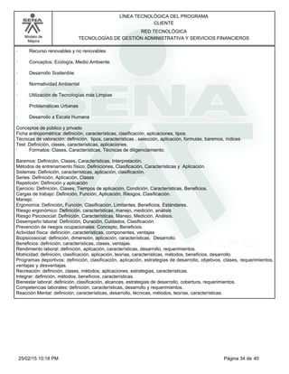 LÍNEA TECNOLÓGICA DEL PROGRAMA
CLIENTE
Modelo de
Mejora
RED TECNOLÓGICA
TECNOLOGÍAS DE GESTIÓN ADMINISTRATIVA Y SERVICIOS FINANCIEROS
· Recurso renovables y no renovables
· Conceptos: Ecología, Medio Ambiente.
· Desarrollo Sostenible
· Normatividad Ambiental
· Utilización de Tecnologías más Limpias
· Problemáticas Urbanas
· Desarrollo a Escala Humana
Conceptos de público y privado
Ficha antropométrica: definición, características, clasificación, aplicaciones, tipos.
Técnicas de valoración: definición, tipos, características , selección, aplicación, formulas, baremos, índices
Test: Definición, clases, características, aplicaciones.
· Formatos: Clases, Características, Técnicas de diligenciamiento.
Baremos: Definición, Clases, Características, Interpretación.
Métodos de entrenamiento físico: Definiciones, Clasificación, Características y Aplicación.
Sistemas: Definición, características, aplicación, clasificación.
Series: Definición, Aplicación, Clases
Repetición: Definición y aplicación
Ejercicio: Definición, Clases, Tiempos de aplicación, Condición, Características, Beneficios.
Cargas de trabajo: Definición, Función, Aplicación, Riesgos, Clasificación.
Manejo.
Ergonomía: Definición, Función, Clasificación, Limitantes, Beneficios, Estándares.
Riesgo ergonómico: Definición, características, manejo, medición, análisis
Riesgo Psicosocial: Definición, Características, Manejo, Medición, Análisis.
Desempeño laboral: Definición, Duración, Cuidados, Clasificación.
Prevención de riesgos ocupacionales: Concepto, Beneficios.
Actividad física: definición ,características, componentes, ventajas
Biopsicosocial: definición, dimensión, aplicación, características. Desarrollo.
Beneficios: definición, características, clases, ventajas.
Rendimiento laboral: definición, aplicación, características, desarrollo, requerimientos.
Motricidad: definición, clasificación, aplicación, teorías, características, métodos, beneficios, desarrollo.
Programas deportivos: definición, clasificación, aplicación, estrategias de desarrollo, objetivos, clases, requerimientos,
ventajas y desventajas.
Recreación: definición, clases, métodos, aplicaciones, estrategias, características.
Integrar: definición, métodos, beneficios, características.
Bienestar laboral: definición, clasificación, alcances, estrategias de desarrollo, cobertura, requerimientos.
Competencias laborales: definición, características, desarrollo y requerimientos.
Reacción Mental: definición, características, desarrollo, técnicas, métodos, teorías, características.
Página 34 de 4025/02/15 10:18 PM
 