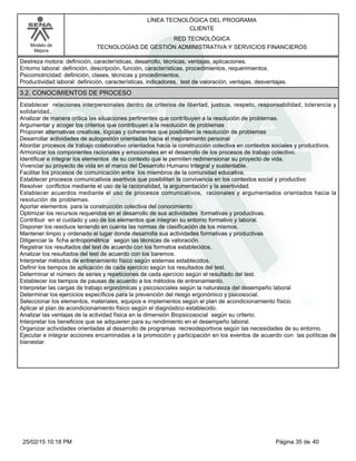LÍNEA TECNOLÓGICA DEL PROGRAMA
CLIENTE
Modelo de
Mejora
RED TECNOLÓGICA
TECNOLOGÍAS DE GESTIÓN ADMINISTRATIVA Y SERVICIOS FINANCIEROS
Destreza motora: definición, características, desarrollo, técnicas, ventajas, aplicaciones.
Entorno laboral: definición, descripción, función, características, procedimientos, requerimientos.
Psicomotricidad: definición, clases, técnicas y procedimientos.
Productividad laboral: definición, características, indicadores, test de valoración, ventajas, desventajas.
3.2. CONOCIMIENTOS DE PROCESO
Establecer relaciones interpersonales dentro de criterios de libertad, justicia, respeto, responsabilidad, tolerancia y
solidaridad.
Analizar de manera crítica las situaciones pertinentes que contribuyen a la resolución de problemas.
Argumentar y acoger los criterios que contribuyen a la resolución de problemas
Proponer alternativas creativas, lógicas y coherentes que posibiliten la resolución de problemas
Desarrollar actividades de autogestión orientadas hacia el mejoramiento personal
Abordar procesos de trabajo colaborativo orientados hacia la construcción colectiva en contextos sociales y productivos.
Armonizar los componentes racionales y emocionales en el desarrollo de los procesos de trabajo colectivo.
Identificar e integrar los elementos de su contexto que le permiten redimensionar su proyecto de vida.
Vivenciar su proyecto de vida en el marco del Desarrollo Humano Integral y sustentable.
Facilitar los procesos de comunicación entre los miembros de la comunidad educativa.
Establecer procesos comunicativos asertivos que posibiliten la convivencia en los contextos social y productivo
Resolver conflictos mediante el uso de la racionalidad, la argumentación y la asertividad.
Establecer acuerdos mediante el uso de procesos comunicativos, racionales y argumentados orientados hacia la
resolución de problemas.
Aportar elementos para la construcción colectiva del conocimiento
Optimizar los recursos requeridos en el desarrollo de sus actividades formativas y productivas.
Contribuir en el cuidado y uso de los elementos que integran su entorno formativo y laboral.
Disponer los residuos teniendo en cuenta las normas de clasificación de los mismos.
Mantener limpio y ordenado el lugar donde desarrolla sus actividades formativas y productivas
Diligenciar la ficha antropométrica según las técnicas de valoración.
Registrar los resultados del test de acuerdo con los formatos establecidos.
Analizar los resultados del test de acuerdo con los baremos.
Interpretar métodos de entrenamiento físico según sistemas establecidos.
Definir los tiempos de aplicación de cada ejercicio según los resultados del test.
Determinar el número de series y repeticiones de cada ejercicio según el resultado del test.
Establecer los tiempos de pausas de acuerdo a los métodos de entrenamiento.
Interpretar las cargas de trabajo ergonómicas y psicosociales según la naturaleza del desempeño laboral
Determinar los ejercicios específicos para la prevención del riesgo ergonómico y psicosocial.
Seleccionar los elementos, materiales, equipos e implementos según el plan de acondicionamiento físico.
Aplicar el plan de acondicionamiento físico según el diagnóstico establecido.
Analizar las ventajas de la actividad física en la dimensión Biopsicosocial según su criterio.
Interpretar los beneficios que se adquieren para su rendimiento en el desempeño laboral.
Organizar actividades orientadas al desarrollo de programas recreodeportivos según las necesidades de su entorno.
Ejecutar e integrar acciones encaminadas a la promoción y participación en los eventos de acuerdo con las políticas de
bienestar.
Página 35 de 4025/02/15 10:18 PM
 