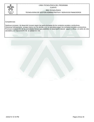 LÍNEA TECNOLÓGICA DEL PROGRAMA
CLIENTE
Modelo de
Mejora
RED TECNOLÓGICA
TECNOLOGÍAS DE GESTIÓN ADMINISTRATIVA Y SERVICIOS FINANCIEROS
Competencias:
Gestionar procesos de desarrollo humano según las particularidades de los contextos sociales y productivos.
Interactuar idóneamente consigo mismo con los demás y con la naturaleza según los contextos sociales y productivos.
Promover el desarrollo de las actividades físicas que posibiliten el desempeño laboral seguro y eficaz, un estilo de vida
saludable y el mejoramiento de la calidad de vida.
Página 38 de 4025/02/15 10:18 PM
 