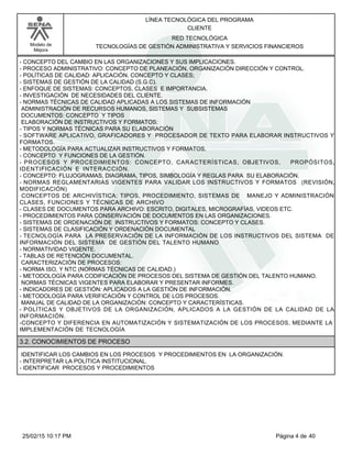 LÍNEA TECNOLÓGICA DEL PROGRAMA
CLIENTE
Modelo de
Mejora
RED TECNOLÓGICA
TECNOLOGÍAS DE GESTIÓN ADMINISTRATIVA Y SERVICIOS FINANCIEROS
-CONCEPTO DEL CAMBIO EN LAS ORGANIZACIONES Y SUS IMPLICACIONES.
-PROCESO ADMINISTRATIVO: CONCEPTO DE PLANEACIÓN, ORGANIZACIÓN DIRECCIÓN Y CONTROL.
-POLÍTICAS DE CALIDAD: APLICACIÓN, CONCEPTO Y CLASES;
-SISTEMAS DE GESTIÓN DE LA CALIDAD (S.G.C).
-ENFOQUE DE SISTEMAS: CONCEPTOS, CLASES E IMPORTANCIA.
-INVESTIGACIÓN DE NECESIDADES DEL CLIENTE.
-NORMAS TÉCNICAS DE CALIDAD APLICADAS A LOS SISTEMAS DE INFORMACIÓN
ADMINISTRACIÓN DE RECURSOS HUMANOS, SISTEMAS Y SUBSISTEMAS
DOCUMENTOS: CONCEPTO Y TIPOS
ELABORACIÓN DE INSTRUCTIVOS Y FORMATOS:
-TIPOS Y NORMAS TÉCNICAS PARA SU ELABORACIÓN
-SOFTWARE APLICATIVO, GRAFICADORES Y PROCESADOR DE TEXTO PARA ELABORAR INSTRUCTIVOS Y
FORMATOS.
-METODOLOGÍA PARA ACTUALIZAR INSTRUCTIVOS Y FORMATOS.
-CONCEPTO Y FUNCIONES DE LA GESTIÓN.
- PROCESOS Y PROCEDIMIENTOS: CONCEPTO, CARACTERÍSTICAS, OBJETIVOS, PROPÓSITOS,
IDENTIFICACIÓN E INTERACCIÓN.
-CONCEPTO: FLUJOGRAMAS, DIAGRAMA, TIPOS, SIMBOLOGÍA Y REGLAS PARA SU ELABORACIÓN.
-NORMAS REGLAMENTARIAS VIGENTES PARA VALIDAR LOS INSTRUCTIVOS Y FORMATOS (REVISIÓN,
MODIFICACIÓN)
CONCEPTOS DE ARCHIVÍSTICA: TIPOS, PROCEDIMIENTO, SISTEMAS DE MANEJO Y ADMINISTRACIÓN
CLASES, FUNCIONES Y TÉCNICAS DE ARCHIVO
-CLASES DE DOCUMENTOS PARA ARCHIVO: ESCRITO, DIGITALES, MICROGRAFÍAS, VIDEOS ETC.
-PROCEDIMIENTOS PARA CONSERVACIÓN DE DOCUMENTOS EN LAS ORGANIZACIONES.
-SISTEMAS DE ORDENACIÓN DE INSTRUCTIVOS Y FORMATOS: CONCEPTO Y CLASES.
-SISTEMAS DE CLASIFICACIÓN Y ORDENACIÓN DOCUMENTAL
-TECNOLOGÍA PARA LA PRESERVACIÓN DE LA INFORMACIÓN DE LOS INSTRUCTIVOS DEL SISTEMA DE
INFORMACIÓN DEL SISTEMA DE GESTIÓN DEL TALENTO HUMANO
-NORMATIVIDAD VIGENTE.
-TABLAS DE RETENCIÓN DOCUMENTAL.
CARACTERIZACIÓN DE PROCESOS:
-NORMA ISO, Y NTC (NORMAS TÉCNICAS DE CALIDAD.)
-METODOLOGÍA PARA CODIFICACIÓN DE PROCESOS DEL SISTEMA DE GESTIÓN DEL TALENTO HUMANO.
NORMAS TÉCNICAS VIGENTES PARA ELABORAR Y PRESENTAR INFORMES.
-INDICADORES DE GESTIÓN: APLICADOS A LA GESTIÓN DE INFORMACIÓN.
-METODOLOGÍA PARA VERIFICACIÓN Y CONTROL DE LOS PROCESOS.
MANUAL DE CALIDAD DE LA ORGANIZACIÓN: CONCEPTO Y CARACTERÍSTICAS.
-POLÍTICAS Y OBJETIVOS DE LA ORGANIZACIÓN, APLICADOS A LA GESTIÓN DE LA CALIDAD DE LA
INFORMACIÓN.
-CONCEPTO Y DIFERENCIA EN AUTOMATIZACIÓN Y SISTEMATIZACIÓN DE LOS PROCESOS, MEDIANTE LA
IMPLEMENTACIÓN DE TECNOLOGÍA
3.2. CONOCIMIENTOS DE PROCESO
IDENTIFICAR LOS CAMBIOS EN LOS PROCESOS Y PROCEDIMIENTOS EN LA ORGANIZACIÓN.
-INTERPRETAR LA POLÍTICA INSTITUCIONAL.
-IDENTIFICAR PROCESOS Y PROCEDIMIENTOS
Página 4 de 4025/02/15 10:17 PM
 