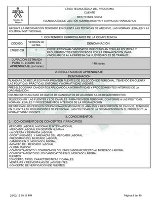 LÍNEA TECNOLÓGICA DEL PROGRAMA
CLIENTE
Modelo de
Mejora
RED TECNOLÓGICA
TECNOLOGÍAS DE GESTIÓN ADMINISTRATIVA Y SERVICIOS FINANCIEROS
ARCHIVA LA INFORMACIÓN TENIENDO EN CUENTA LAS TÉCNICAS DE ARCHIVO, LAS NORMAS LEGALES Y LA
POLÍTICA INSTITUCIONAL.
1. CONTENIDOS CURRICULARES DE LA COMPETENCIA
DENOMINACIÓNCÓDIGO:
210201024
VERSIÓN DE
LA NCL
1
2. RESULTADOS DE APRENDIZAJE
PRESELECCIONAR CANDIDATOS QUE CUMPLAN CON LAS POLÍTICAS Y
REQUERIMIENTOS ESPECIFICADOS POR LA ORGANIZACIÓN, PARA
VINCULARLOS A LA EMPRESA O A NUEVOS ROLES DE TRABAJO.
DURACIÓN ESTIMADA
PARA EL LOGRO DEL
APRENDIZAJE (en horas)
140 horas
DENOMINACIÓN
PLANEAR LOS RECURSOS PARA PROVEER FUENTES DE SELECCIÓN DE PERSONAL, TENIENDO EN CUENTA
LAS POLÍTICAS, PRÁCTICAS, ENTORNO Y NORMATIVIDAD VIGENTE.
PRESELECCIONAR CANDIDATOS APLICANDO LA NORMATIVIDAD Y PROCEDIMIENTOS INTERNOS DE LA
ORGANIZACIÓN.
ESTABLECER UNA BASE DE DATOS DE CANDIDATOS DE ACUERDO A LOS REQUERIMIENTOS.
SELECCIONAR LAS FUENTES Y LOS CANALES PARA PROVEER PERSONAL CONFORME A LAS POLÍTICAS,
NORMAS LEGALES Y PROCEDIMIENTOS INTERNOS DE LA ORGANIZACIÓN
IDENTIFICAR LOS PERFILES OCUPACIONALES MEDIANTE EL ANÁLISIS Y DESCRIPCIÓN DE CARGOS, TENIENDO
EN CUENTA LAS REQUISICIONES DE PERSONAL, LAS POLÍTICAS DE LA ORGANIZACIÓN EN EL PROCESO Y LA
NORMATIVIDAD VIGENTE.
3. CONOCIMIENTOS
3.1. CONOCIMIENTOS DE CONCEPTOS Y PRINCIPIOS
MERCADO LABORAL NACIONAL E INTERNACIONAL
-MERCADO LABORAL EN GESTIÓN HUMANA
-LA OFERTA Y DEMANDA LABORAL
-OPORTUNIDADES Y AMENAZAS DEL MERCADO LABORAL.
-PREDOMINO DEL MERCADO LABORAL.
-CAMBIOS EN EL MERCADO LABORAL.
-IMPACTO DEL MERCADO LABORAL.
-GLOBALIZACIÓN.
-COMPORTAMIENTO Y COMPROMISO DEL EMPLEADOR RESPECTO AL MERCADO LABORAL.
-COMPORTAMIENTO DE LOS CANDIDATOS EN EL MERCADO LABORAL.
FUENTES
CONCEPTO, TIPOS, CARACTERÍSTICAS Y CANALES.
-VENTAJAS Y DESVENTAJAS DE LAS FUENTES
-CONCEPTO DE VERIFICACIÓN DE FUENTES,
Página 8 de 4025/02/15 10:17 PM
 
