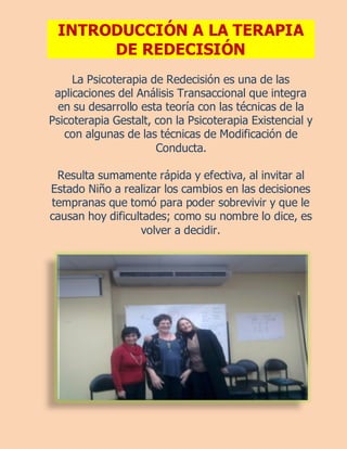 INTRODUCCIÓN A LA TERAPIA
      DE REDECISIÓN
     La Psicoterapia de Redecisión es una de las
 aplicaciones del Análisis Transaccional que integra
 en su desarrollo esta teoría con las técnicas de la
Psicoterapia Gestalt, con la Psicoterapia Existencial y
   con algunas de las técnicas de Modificación de
                      Conducta.

 Resulta sumamente rápida y efectiva, al invitar al
Estado Niño a realizar los cambios en las decisiones
tempranas que tomó para poder sobrevivir y que le
causan hoy dificultades; como su nombre lo dice, es
                  volver a decidir.
 