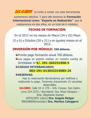 DES-KUBRIR      te invita a contar con esta herramienta
 sumamente efectiva. Y para ello tenemos la Formación
Internacional como: “Experto en Redesición” que la
   realizaremos en dos años, en un total de 6 módulos.
             FECHAS DE FORMACIÓN:
 En el 2012 en los meses de Marzo (24 y 25) Mayo
(5 y 6) y Octubre (20 y 21) y en iguales meses en el
                       2013.
INVERSIÓN POR MÓDULO: 250 dólares.
    Pronto pago formación anual 700 dólares.
    Los pagos se podrán realizar en nuestra cuenta de
    INTERBANK Nº S/. 291-304231908-5
    CODIGO INTERBANCARIO:
             003-291-013042319085-24
    RESERVAS:
        Haz tu reservación llamándonos por teléfono y
    realizando tu pago. Tenemos únicamente 15 vacantes
                           disponibles.
     DES-KUBRIR: Calle 54 # 275 – Urb. Corpac. San Isidro.
      Lima 224-2275 / Secretaria: Sra. Rosa Vásquez –
                     Srta. Stephanie Gomez
           997923591 (claro) Dra. Angela Melgar
       990338009(movistar) Dra. Maritza Caloggero
 