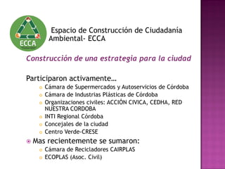 Espacio de Construcción de Ciudadanía
Ambiental- ECCA
Construcción de una estrategia para la ciudad
Participaron activamente…
 Cámara de Supermercados y Autoservicios de Córdoba
 Cámara de Industrias Plásticas de Córdoba
 Organizaciones civiles: ACCIÓN CIVICA, CEDHA, RED
NUESTRA CORDOBA
 INTI Regional Córdoba
 Concejales de la ciudad
 Centro Verde-CRESE
 Mas recientemente se sumaron:
 Cámara de Recicladores CAIRPLAS
 ECOPLAS (Asoc. Civil)
 