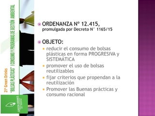 ORDENANZA Nº 12.415,
promulgada por Decreto N° 1165/15
 OBJETO:
 reducir el consumo de bolsas
plásticas en forma PROGRESIVA y
SISTEMÁTICA
 promover el uso de bolsas
reutilizables
 fijar criterios que propendan a la
reutilización
 Promover las Buenas prácticas y
consumo racional
 