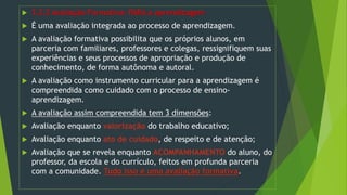  3.2.2 Avaliação Formativa: PARA a aprendizagem
 É uma avaliação integrada ao processo de aprendizagem.
 A avaliação formativa possibilita que os próprios alunos, em
parceria com familiares, professores e colegas, ressignifiquem suas
experiências e seus processos de apropriação e produção de
conhecimento, de forma autônoma e autoral.
 A avaliação como instrumento curricular para a aprendizagem é
compreendida como cuidado com o processo de ensino-
aprendizagem.
 A avaliação assim compreendida tem 3 dimensões:
 Avaliação enquanto valorização do trabalho educativo;
 Avaliação enquanto ato de cuidado, de respeito e de atenção;
 Avaliação que se revela enquanto ACOMPANHAMENTO do aluno, do
professor, da escola e do currículo, feitos em profunda parceria
com a comunidade. Tudo isso é uma avaliação formativa.
 