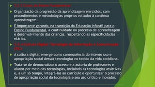  3.2.3 Ciclos do Ensino Fundamental
 Organização da progressão da aprendizagem em ciclos, com
procedimentos e metodologias próprios voltados à contínua
aprendizagem.
 É importante garantir, na transição da Educação Infantil para o
Ensino Fundamental, a continuidade no processo de aprendizagem
e desenvolvimento das crianças, respeitando as especificidades
etárias.
 3.2.4 Cultura Digital: Tecnologia de Informação e Comunicação
(TIC)
 A cultura digital emerge como consequência do intenso uso e
apropriação social dessas tecnologias no tecido da vida cotidiana.
 Trata-se de democratizar o acesso e a autoria de professores e
alunos por meio das tecnologias, incluindo as tecnologias assistivas
e, a um só tempo, integrá-las ao currículo e oportunizar o processo
de apropriação social da tecnologia e seu uso crítico e inovador.
 