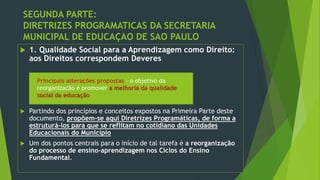 SEGUNDA PARTE:
DIRETRIZES PROGRAMATICAS DA SECRETARIA
MUNICIPAL DE EDUCAÇAO DE SAO PAULO
 1. Qualidade Social para a Aprendizagem como Direito:
aos Direitos correspondem Deveres
 Partindo dos princípios e conceitos expostos na Primeira Parte deste
documento, propõem-se aqui Diretrizes Programáticas, de forma a
estruturá-los para que se reflitam no cotidiano das Unidades
Educacionais do Município
 Um dos pontos centrais para o início de tal tarefa é a reorganização
do processo de ensino-aprendizagem nos Ciclos do Ensino
Fundamental.
Principais alterações propostas – o objetivo da
reorganização é promover a melhoria da qualidade
social da educação
 