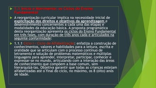  1.1 Início e Movimento: os Ciclos do Ensino
Fundamental
 A reorganização curricular implica na necessidade inicial de
explicitação dos direitos e objetivos da aprendizagem e
desenvolvimento concernentes a cada uma das etapas e
modalidades da educação básica. A proposta programática
desta reorganização apresenta os ciclos do Ensino Fundamental
em três fases, com duração de três anos cada e articulados na
seguinte conformidade:
 1.1.1 Ciclo I – Ciclo de Alfabetização: enfatiza a construção de
conhecimentos, valores e habilidades para a leitura, escrita e
oralidade que se articulam com o processo contínuo de
letramento e solução de problemas matemáticos e múltiplas
linguagens para aprender, interpretar, participar, conhecer e
expressar-se no mundo, articulando com a interação das áreas
de conhecimento que compõem a base comum, sem
hierarquizá-las. Objetiva garantir que todas as crianças estejam
alfabetizadas até o final do ciclo, no máximo, os 8 (oito) anos
de idade.
 