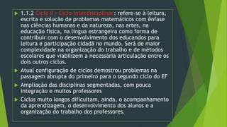  1.1.2 Ciclo II – Ciclo Interdisciplinar: refere-se à leitura,
escrita e solução de problemas matemáticos com ênfase
nas ciências humanas e da natureza, nas artes, na
educação física, na língua estrangeira como forma de
contribuir com o desenvolvimento dos educandos para
leitura e participação cidadã no mundo. Será de maior
complexidade na organização do trabalho e de métodos
escolares que viabilizem a necessária articulação entre os
dois outros ciclos.
 Atual configuração de ciclos demostrou problemas na
passagem abrupta do primeiro para o segundo ciclo do EF
 Ampliação das disciplinas segmentadas, com pouca
integração e muitos professores
 Ciclos muito longos dificultam, ainda, o acompanhamento
da aprendizagem, o desenvolvimento dos alunos e a
organização do trabalho dos professores.
 