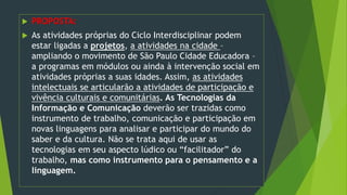  PROPOSTA:
 As atividades próprias do Ciclo Interdisciplinar podem
estar ligadas a projetos, a atividades na cidade –
ampliando o movimento de São Paulo Cidade Educadora –
a programas em módulos ou ainda à intervenção social em
atividades próprias a suas idades. Assim, as atividades
intelectuais se articularão a atividades de participação e
vivência culturais e comunitárias. As Tecnologias da
Informação e Comunicação deverão ser trazidas como
instrumento de trabalho, comunicação e participação em
novas linguagens para analisar e participar do mundo do
saber e da cultura. Não se trata aqui de usar as
tecnologias em seu aspecto lúdico ou “facilitador” do
trabalho, mas como instrumento para o pensamento e a
linguagem.
 