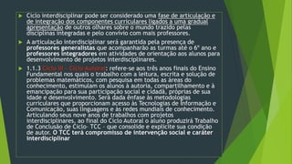  Ciclo interdisciplinar pode ser considerado uma fase de articulação e
de integração dos componentes curriculares ligados a uma gradual
apresentação de outros olhares sobre o mundo trazido pelas
disciplinas integradas e pelo convívio com mais professores.
 A articulação interdisciplinar será garantida pela presença de
professores generalistas que acompanharão as turmas até o 6º ano e
professores integradores em atividades de orientação aos alunos para
desenvolvimento de projetos interdisciplinares.
 1.1.3 Ciclo III – Ciclo Autoral: refere-se aos três anos finais do Ensino
Fundamental nos quais o trabalho com a leitura, escrita e solução de
problemas matemáticos, com pesquisa em todas as áreas do
conhecimento, estimulam os alunos à autoria, compartilhamento e à
emancipação para sua participação social e cidadã, próprias de sua
idade e desenvolvimento. Será dada ênfase às metodologias
curriculares que proporcionam acesso às Tecnologias de Informação e
Comunicação, suas linguagens e às redes mundiais de conhecimento.
Articulando seus nove anos de trabalhos com projetos
interdisciplinares, ao final do Ciclo Autoral o aluno produzirá Trabalho
de Conclusão de Ciclo– TCC – que consolide e explicite sua condição
de autor. O TCC terá compromisso de intervenção social e caráter
interdisciplinar
 